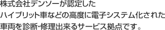 株式会社デンソーが認定したハイブリット車などの高度に電子システム化された車両を診断・修理できるサービス拠点です。