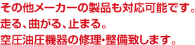 その他メーカーの製品も対応可能です。
走る、曲がる、止まる。
空圧油圧機器の修理・整備致します。